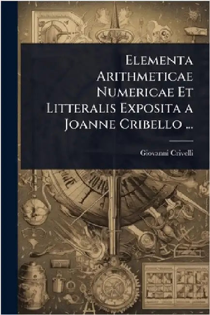 Elementa Arithmeticae Numericae Et Litteralis Exposita a Joanne Cribello ... by Giovanni Crivelli