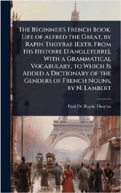 The Beginner's French Book. Life of Alfred the Great, by Rapin Thoyras [Extr. From His Histoire D'Angleterre]. With a Grammatical Vocabulary, to Which by Paul De Rapin-Thoyras