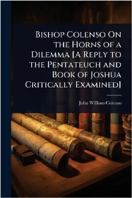 Bishop Colenso On the Horns of a Dilemma [A Reply to the Pentateuch and Book of Joshua Critically Examined] by John William Colenso