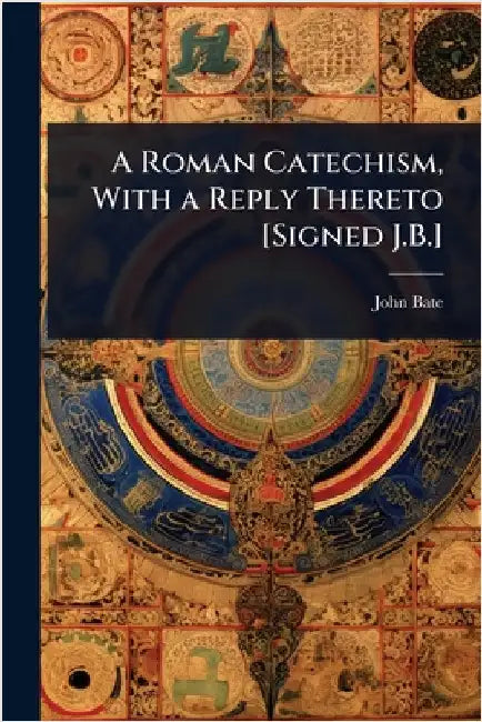 A Roman Catechism, With a Reply Thereto [Signed J.B.] by John Bate