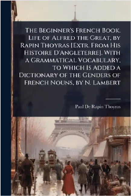 The Beginner's French Book. Life of Alfred the Great, by Rapin Thoyras [Extr. From His Histoire D'Angleterre]. With a Grammatical Vocabulary, to Which by Paul De Rapin-Thoyras