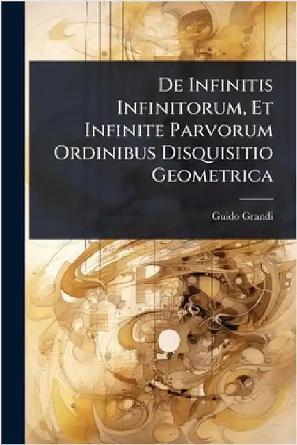De Infinitis Infinitorum, Et Infinite Parvorum Ordinibus Disquisitio Geometrica by Guido Grandi
