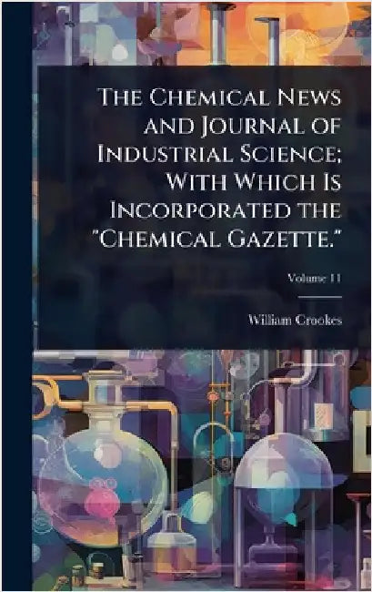 The Chemical News and Journal of Industrial Science; With Which Is Incorporated the "Chemical Gazette." by William Crookes