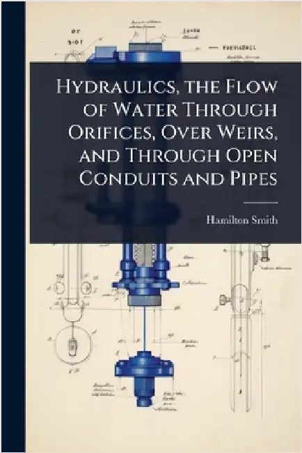 Hydraulics, the Flow of Water Through Orifices, Over Weirs, and Through Open Conduits and Pipes by Hamilton Smith