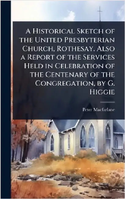 A Historical Sketch of the United Presbyterian Church, Rothesay. Also a Report of the Services Held in Celebration of the Centenary of the Congregatio by Peter MacFarlane