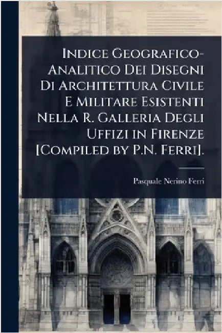 Indice Geografico-Analitico Dei Disegni Di Architettura Civile E Militare Esistenti Nella R. Galleria Degli Uffizi in Firenze [Compiled by P.N. Ferri] by Pasquale Nerino Ferri