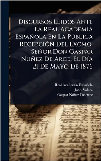 Discursos Leidos Ante La Real Academia Española En La PÃ°blica RecepciÃ3n Del Excmo. Señor Don Gaspar Nuñez De Arce, El DÃ-a 21 De Mayo De 1876 by Real Academia Española