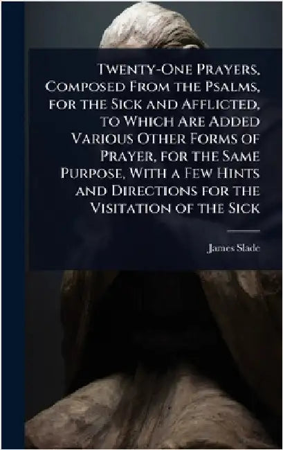 Twenty-One Prayers, Composed From the Psalms, for the Sick and Afflicted, to Which Are Added Various Other Forms of Prayer, for the Same Purpose, With by James Slade