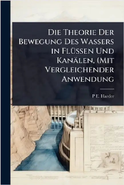 Die Theorie Der Bewegung Des Wassers in FlÃ1/4ssen Und Kanälen, (Mit Vergleichender Anwendung by P. E. Harder