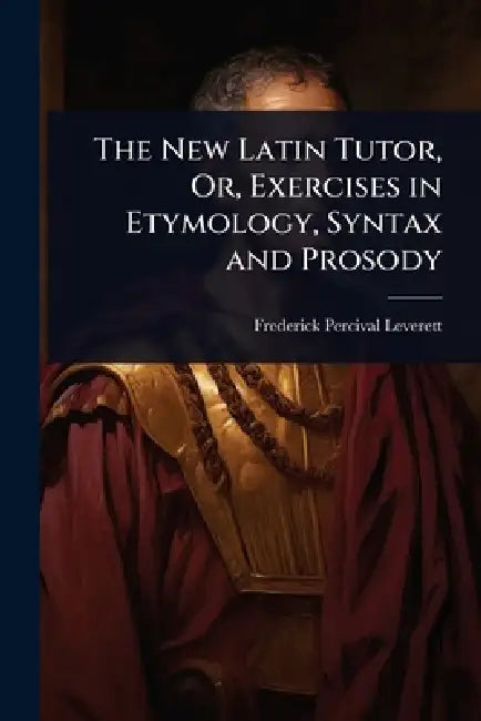 The New Latin Tutor, Or, Exercises in Etymology, Syntax and Prosody by Frederick Percival Leverett