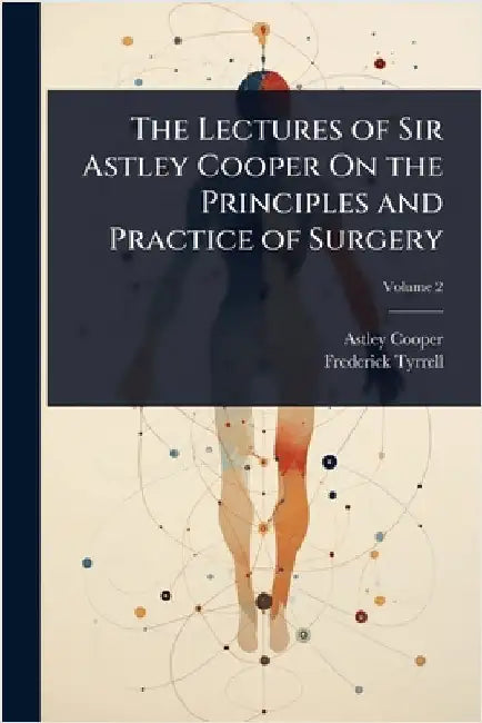The Lectures of Sir Astley Cooper On the Principles and Practice of Surgery by Astley Cooper