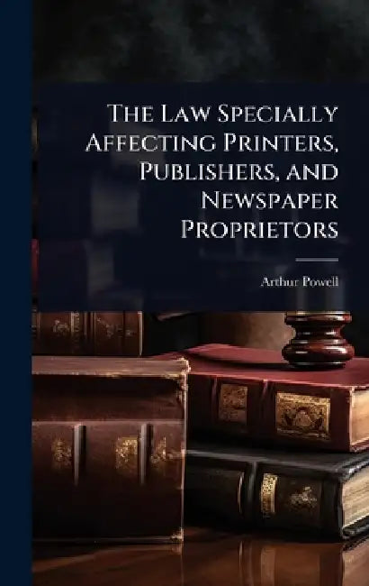 The Law Specially Affecting Printers, Publishers, and Newspaper Proprietors by Arthur Powell