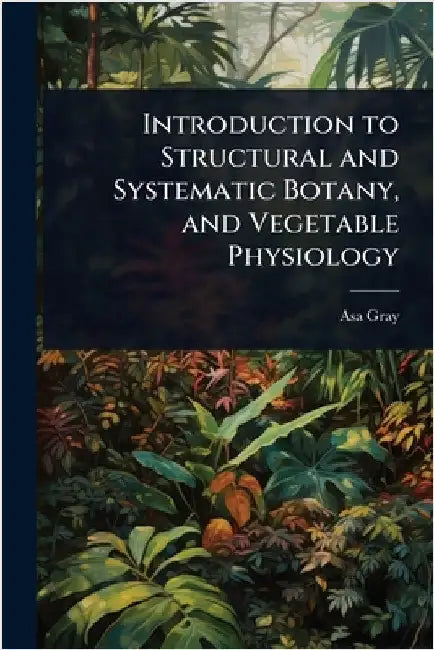 Introduction to Structural and Systematic Botany, and Vegetable Physiology by Asa Gray