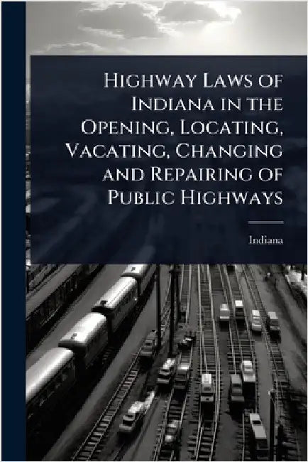 Highway Laws of Indiana in the Opening, Locating, Vacating, Changing and Repairing of Public Highways by Indiana