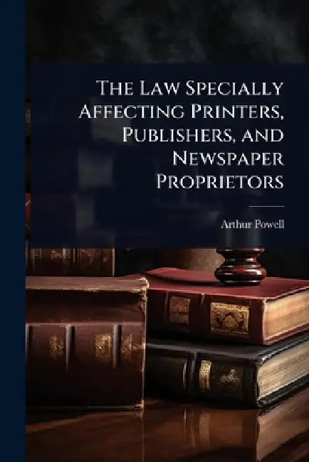 The Law Specially Affecting Printers, Publishers, and Newspaper Proprietors by Arthur Powell