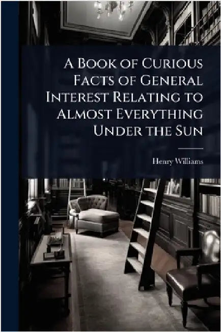A Book of Curious Facts of General Interest Relating to Almost Everything Under the Sun by Henry Williams
