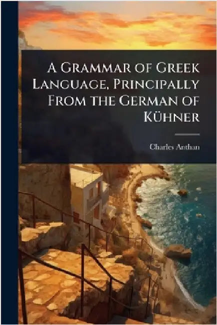 A Grammar of Greek Language, Principally From the German of KÃ1/4hner by Charles Anthan