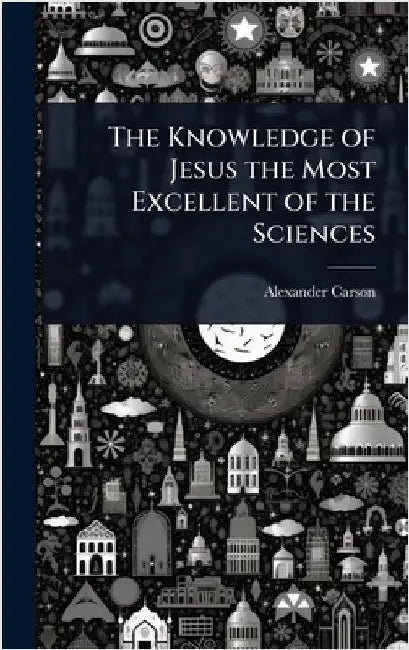 The Knowledge of Jesus the Most Excellent of the Sciences by Alexander Carson
