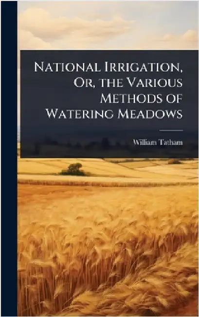 National Irrigation, Or, the Various Methods of Watering Meadows by William Tatham