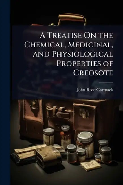 A Treatise On the Chemical, Medicinal, and Physiological Properties of Creosote by John Rose Cormack
