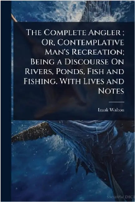 The Complete Angler; Or, Contemplative Man's Recreation; Being a Discourse On Rivers, Ponds, Fish and Fishing. With Lives and Notes by Izaak Walton
