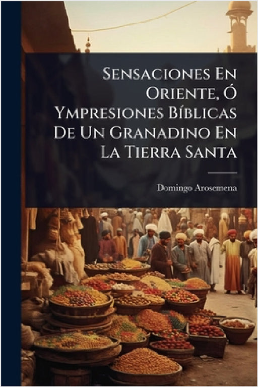 Sensaciones En Oriente, Ã" Ympresiones BÃ-blicas De Un Granadino En La Tierra Santa by Domingo Arosemena