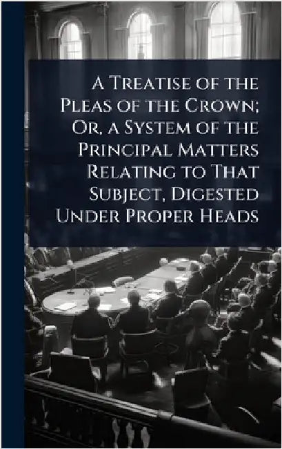 A Treatise of the Pleas of the Crown; Or, a System of the Principal Matters Relating to That Subject, Digested Under Proper Heads