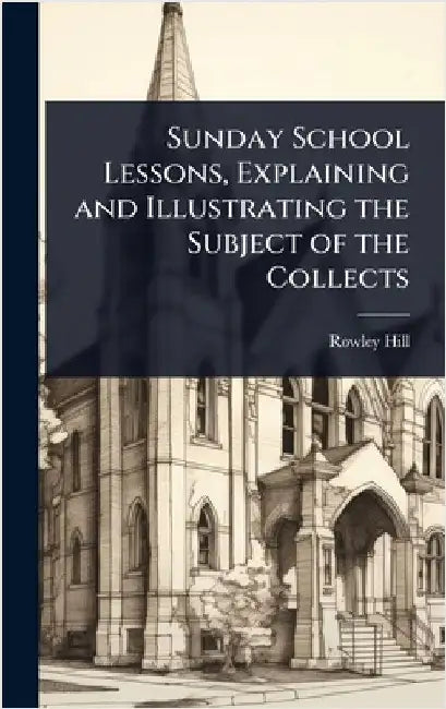 Sunday School Lessons, Explaining and Illustrating the Subject of the Collects by Rowley Hill