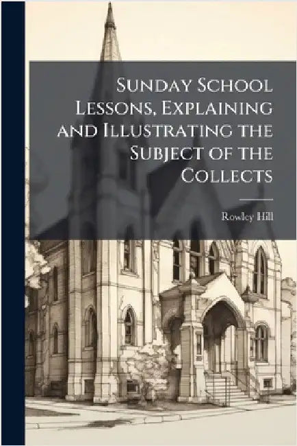 Sunday School Lessons, Explaining and Illustrating the Subject of the Collects by Rowley Hill
