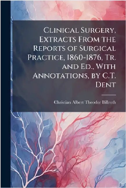 Clinical Surgery, Extracts From the Reports of Surgical Practice, 1860-1876, Tr. and Ed., With Annotations, by C.T. Dent by Christian Albert Theodor Billroth