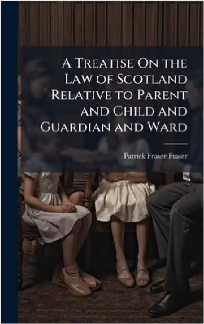 A Treatise On the Law of Scotland Relative to Parent and Child and Guardian and Ward by Patrick Fraser Fraser