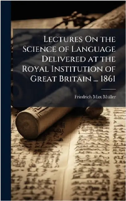 Lectures On the Science of Language Delivered at the Royal Institution of Great Britain ... 1861 by Friedrich Max Mã1/4ller
