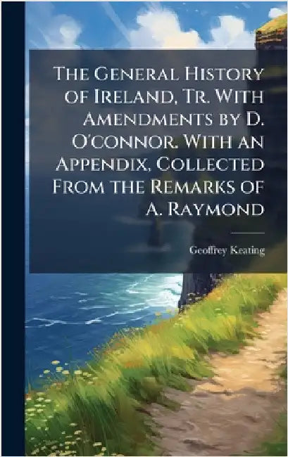 The General History of Ireland, Tr. With Amendments by D. O'connor. With an Appendix, Collected From the Remarks of A. Raymond by Geoffrey Keating