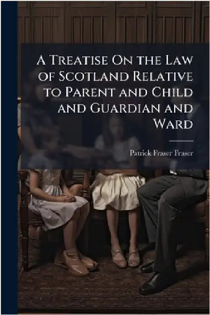 A Treatise On the Law of Scotland Relative to Parent and Child and Guardian and Ward by Patrick Fraser Fraser