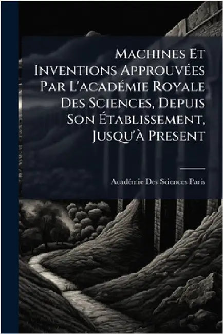 Machines Et Inventions ApprouvÃ(c)es Par L'acadÃ(c)mie Royale Des Sciences, Depuis Son Ãtablissement, Jusqu'Ã Present by Acadã(c)Mie Des Sciences Paris