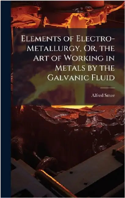 Elements of Electro-Metallurgy, Or, the Art of Working in Metals by the Galvanic Fluid by Alfred Smee
