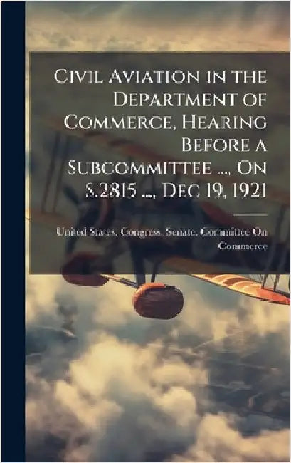 Civil Aviation in the Department of Commerce, Hearing Before a Subcommittee ..., On S.2815 ..., Dec 19, 1921 by United States Congress Senate Comm