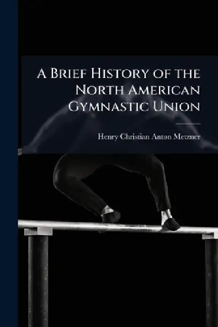 A Brief History of the North American Gymnastic Union by Henry Christian Anton Metzner