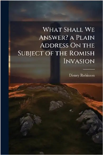 What Shall We Answer? a Plain Address On the Subject of the Romish Invasion by Disney Robinson