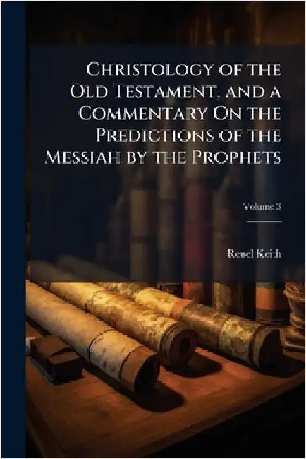 Christology of the Old Testament, and a Commentary On the Predictions of the Messiah by the Prophets by Reuel Keith