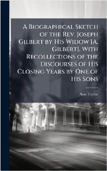 A Biographical Sketch of the Rev. Joseph Gilbert by His Widow [A. Gilbert]. With Recollections of the Discourses of His Closing Years by One of His So by Ann Taylor