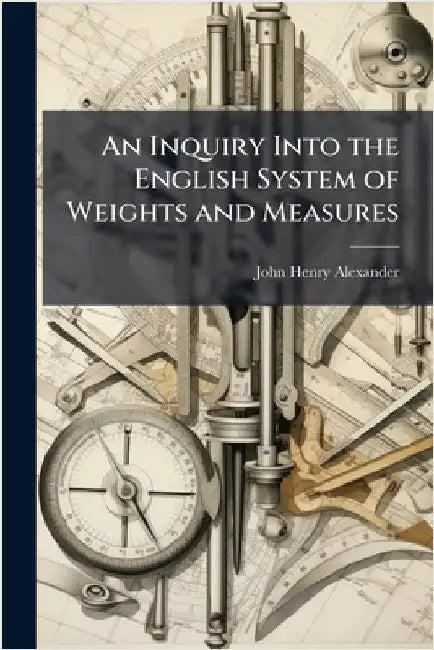 An Inquiry Into the English System of Weights and Measures by John Henry Alexander