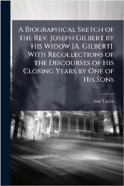 A Biographical Sketch of the Rev. Joseph Gilbert by His Widow [A. Gilbert]. With Recollections of the Discourses of His Closing Years by One of His So by Ann Taylor