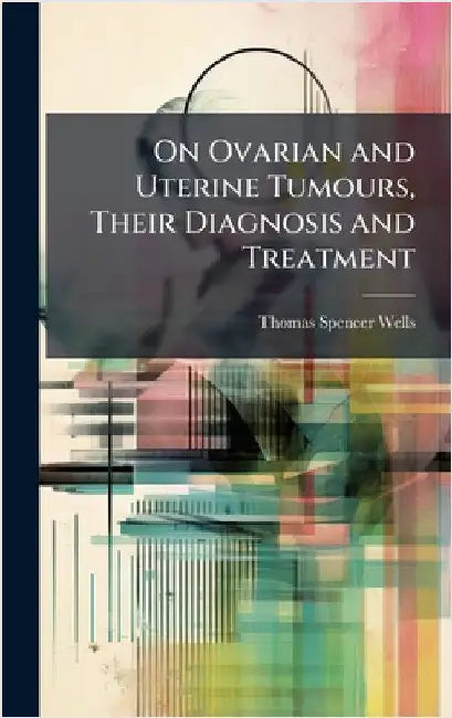 On Ovarian and Uterine Tumours, Their Diagnosis and Treatment by Thomas Spencer Wells
