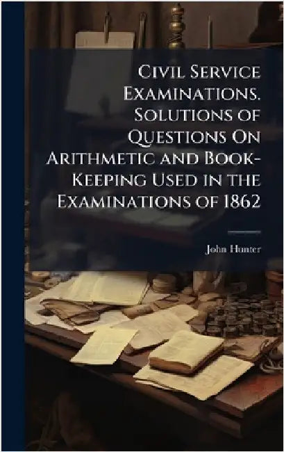 Civil Service Examinations. Solutions of Questions On Arithmetic and Book-Keeping Used in the Examinations of 1862 by John Hunter