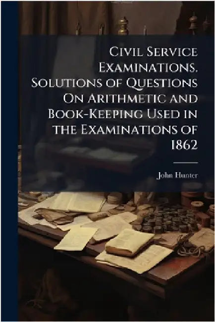 Civil Service Examinations. Solutions of Questions On Arithmetic and Book-Keeping Used in the Examinations of 1862 by John Hunter