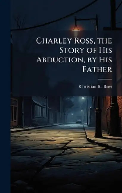 Charley Ross, the Story of His Abduction, by His Father by Christian K. Ross