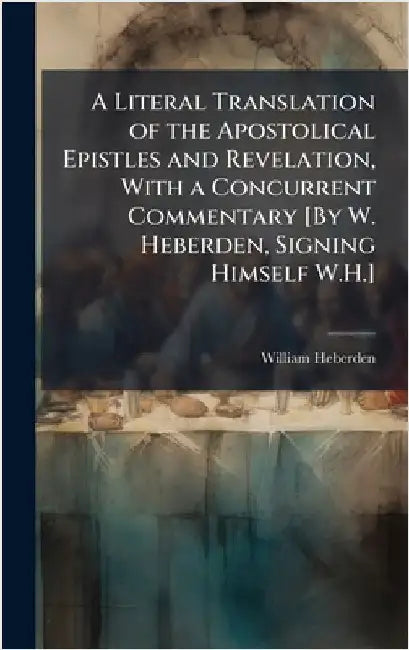 A Literal Translation of the Apostolical Epistles and Revelation, With a Concurrent Commentary [By W. Heberden, Signing Himself W.H.] by Heberden, William