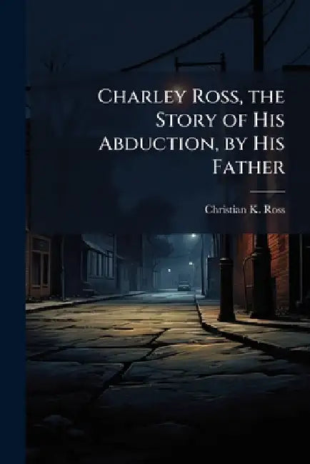 Charley Ross, the Story of His Abduction, by His Father by Christian K. Ross