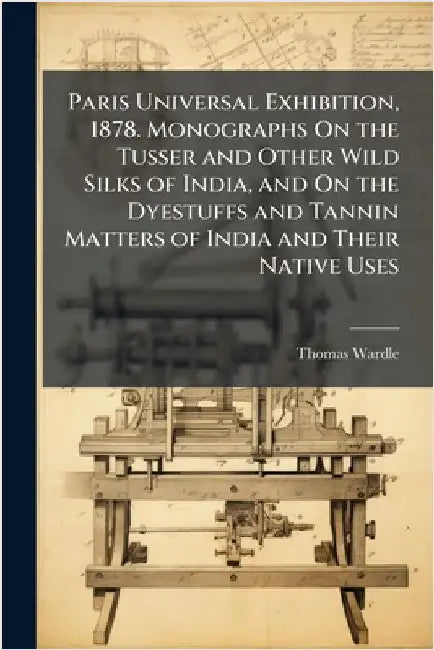 Paris Universal Exhibition, 1878. Monographs On the Tusser and Other Wild Silks of India, and On the Dyestuffs and Tannin Matters of India and Their N by Thomas Wardle